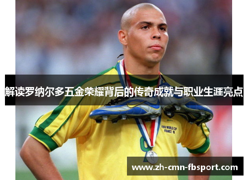 解读罗纳尔多五金荣耀背后的传奇成就与职业生涯亮点