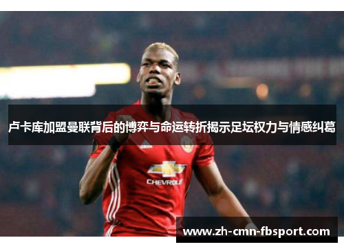 卢卡库加盟曼联背后的博弈与命运转折揭示足坛权力与情感纠葛