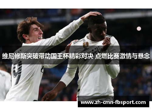 维尼修斯突破带动国王杯精彩对决 点燃比赛激情与悬念