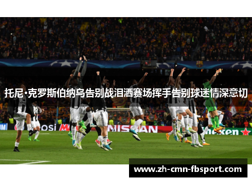 托尼·克罗斯伯纳乌告别战泪洒赛场挥手告别球迷情深意切 托尼·克罗斯伯纳乌告别战泪洒赛场挥手告别球迷情深意切